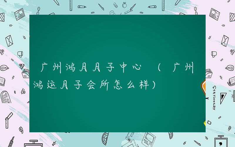 广州鸿月月子中心 (广州鸿运月子会所怎么样)